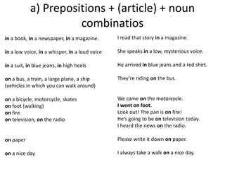 a) Prepositions + (article) + noun 
combinatios 
in a book, in a newspaper, in a magazine. 
in a low voice, in a whisper, in a loud voice 
in a suit, in blue jeans, in high heels 
on a bus, a train, a large plane, a ship 
(vehicles in which you can walk around) 
on a bicycle, motorcycle, skates 
on foot (walking) 
on fire 
on television, on the radio 
on paper 
on a nice day 
I read that story in a magazine. 
She speaks in a low, mysterious voice. 
He arrived in blue jeans and a red shirt. 
They’re riding on the bus. 
We came on the motorcycle. 
I went on foot. 
Look out! The pan is on fire! 
He’s going to be on television today. 
I heard the news on the radio. 
Please write it down on paper. 
I always take a walk on a nice day. 
 
