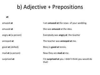 b) Adjective + Prepositions 
amazed at 
amused at 
angry at (a person) 
annoyed at 
good at (skilled) 
mad at (a person) 
surprised at 
I am amazed at the news of your wedding. 
She was amused at the idea. 
Everybody was angry at the teacher 
The teacher was annoyed at me. 
Mary is good at tennis. 
Now they are mad at me. 
I’m surprised at you. I didn’t think you would do 
that! 
at 
 