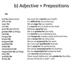 b) Adjective + Prepositions 
bad for (destructive) 
difficult for 
eager for 
easy for 
good for (beneficial) 
grateful for (a thing) 
hard for 
hungry for 
known for 
prepared for 
qualified for 
ready for 
remembered for 
responsible for (a thing) 
sorry for 
suitable for 
thirsty for 
Too much fat is bad for your health. 
It is difficult for me to hear you. 
We are eager for our vacation. 
It is easy for her to stand on her head. 
Walking is good for you. 
She is so grateful for your help. 
It is hard for us to understand you. 
I am hungry for a steak a steak and French fries. 
She is known for her dirty tricks. 
We are not prepared for the exam. 
He is very well qualified for that job. 
She is ready for her performance. 
She will be remembered for her kindness. 
You are responsible for buying the food. 
I am sorry for disturbing you. 
Those casual clothes are not suitable for the office. 
Are you thirsty for a soda? I am! 
for 
 