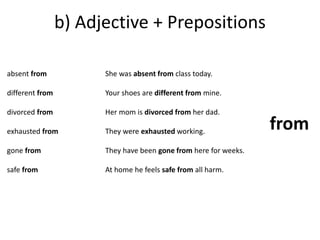 b) Adjective + Prepositions 
absent from 
different from 
divorced from 
exhausted from 
gone from 
safe from 
She was absent from class today. 
Your shoes are different from mine. 
Her mom is divorced from her dad. 
They were exhausted working. 
They have been gone from here for weeks. 
At home he feels safe from all harm. 
from 
 