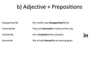 b) Adjective + Prepositions 
disappointed in 
interested in 
involved in 
dressed in 
Her mother was disappointed in her 
They are interested in history of the city. 
He is involved in that situation. 
She arrived dressed in an evening gown 
in 
 