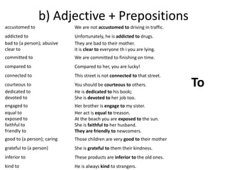 b) Adjective + Prepositions 
accustomed to 
addicted to 
bad to (a person); abusive 
clear to 
committed to 
compared to 
connected to 
courteous to 
dedicated to 
devoted to 
engaged to 
equal to 
exposed to 
faithful to 
friendly to 
good to (a person); caring 
grateful to (a person) 
inferior to 
kind to 
We are not accustomed to driving in traffic. 
Unfortunately, he is addicted to drugs. 
They are bad to their mother. 
it is clear to everyone th i you are lying. 
We are committed to finishing on time. 
Compared to her, you are lucky! 
This street is not connected to that street. 
You should be courteous to others. 
He is dedicated to his book; 
She is devoted to her job too. 
Her brother is engage to my sister. 
Her act is equal to treason. 
At the beach you are exposed to the sun. 
She is faithful to her husband. 
They are friendly to newcomers. 
Those children are very good to their mother 
She is grateful to them their kindness. 
These products are inferior to the old ones. 
He is always kind to strangers. 
To 
 