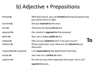 b) Adjective + Prepositions 
limited to 
married to 
nice to 
opposed to 
polite to 
related to 
relevant to 
responsible to (a person) 
similar to 
superior to 
With that license, you are limited to driving during the day; 
you cannot drive at night. 
She was married to him once. 
Thank you for being nice to me. 
Our senator is opposed to that proposal. 
Your son is always polite to me. 
How are you related to him? Is he your cousin? 
Please speak later; your ideas are not relevant to our 
discussion. 
I am responsible to the department chairman. 
Your new car is similar to mine. 
His new car was more expensive than yours, but it isn’t 
superior to yours. 
. 
To 
 