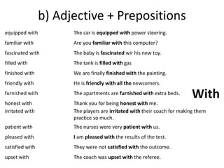 b) Adjective + Prepositions 
equipped with 
familiar with 
fascinated with 
filled with 
finished with 
friendly with 
furnished with 
honest with 
irritated with 
patient with 
pleased with 
satisfied with 
upset with 
The car is equipped with power steering. 
Are you familiar with this computer? 
The baby is fascinated wir his new toy. 
The tank is filled with gas 
We are finally finished with the painting. 
He is friendly with all the newcomers. 
The apartments are furnished with extra beds. 
Thank you for being honest with me. 
The players are irritated with their coach for making them 
practice so much. 
The nurses were very patient with us. 
I am pleased with the results of the test. 
They were not satisfied with the outcome. 
The coach was upset with the referee. 
With 
 