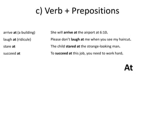 c) Verb + Prepositions 
arrive at (a building) 
laugh at (ridicule) 
stare at 
succeed at 
She will arrive at the airport at 6:10. 
Please don’t laugh at me when you see my haircut. 
The child stared at the strange-looking man. 
To succeed at this job, you need to work hard. 
At 
 