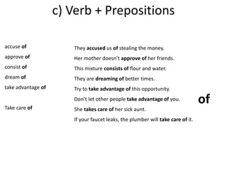 c) Verb + Prepositions 
accuse of 
approve of 
consist of 
dream of 
take advantage of 
Take care of 
They accused us of stealing the money. 
Her mother doesn’t approve of her friends. 
This mixture consists of flour and water. 
They are dreaming of better times. 
Try to take advantage of this opportunity. 
Don’t let other people take advantage of you. 
She takes care of her sick aunt. 
If your faucet leaks, the plumber will take care of it. 
of 
 