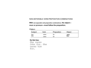 NON-SEPARABLE VERB-PREPOSITION COMBINATIONS 
With non-separable verb-preposition combinations> the object— 
noun or pronoun—must follow the preposition. 
Pattern: 
Subject Verb Preposition Object 
She cares for John. 
She cares for him. 
Do Not Use: 
She cares 
John for. She 
cares him 
for. 
 