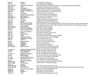 look for search 
look at observe 
look through examine and search 
look over scan 
look into investigate 
look around observe, relaxed 
look over observe for selection 
look in check 
look out be careful 
look up search for information 
look after take care of 
look down on feel superior to 
look up to respect 
pass on tell others 
pass by ignore 
pass for be accepted falsely 
pass in give to an authority 
pass over not promote 
pass through visit on the way 
pass out lose consciousness 
pass up miss an opportunity 
pick up put in your hands 
pick up collect 
pick up give a ride to 
pick out select 
pick over choose carefully 
pick on selectively mistreat 
pick at scratch 
put on begin to wear 
put off postpone 
put out extinguish 
put down release 
put through allow contact 
run around socialize indiscriminately 
run into meet by accident 
run for seek election 
run out of exhaust a supply of 
run up spend a lot 
run by tell something 
run over go over with a vehicle 
run down not take care of 
see to take responsibility 
see through detect 
see through not abandon 
show up appear 
show through be visible 
show around take on a tour 
stand up be erect on your feet 
stand for mean 
stand for believe in 
stand for allow 
I’m looking for my glasses. 
She’s looking at my magazine. 
We looked through our files, and found this. They’re looking over the new books. 
The police are looking into this incident. 
They’re having fun looking around the city. 
The teachers are looking over the textbooks. 
I'll look in this afternoon, to see how you are. 
Look out! There’s a car coming. 
Look those words up in the dictionary. 
A nice woman looks after my children. 
Never look down on anyone. 
I always looked up to my Latin teacher. 
Please don’t pass that information on. 
He passed us by when he came to town. 
She’s only sixteen, but she passes for twenty-one. We had to pass our tests in to the teacher. 
They passed him over; he will not be a director. Don’t fall for him; he’s only passing through. 
He passed out from the heat. 
Don’t pass up these bargains. 
Pick up your pencil and write. 
Help me pick up the trash. 
My mother is coming to pick me up. 
Help us pick out the prizes. 
You have to pick over these cherries carefully. 
I think the coach picks on your daughter. 
Try not to pick at your sore. 
Put on your coat and go home. 
It rained, so they put off the picnic. 
The rain put out the fire. 
Put your bags down and rest. 
The secretary put us through to the chief. 
I think he runs around with a wild group. 
We ran into an old friend at the mail. 
Are you running for office this term? 
We ran out of gas, and had to walk. 
He ran up a huge bill at the restaurant. 
Let me run this by you to see what you think. 
He ran over my hat with his motorcycle. 
They really ran that house down. 
They will behave; I'll see to that myself. 
Can you see my scar through these stockings? 
I’ll stay with you; I’ll see you through. 
Her brother showed up two hours late. 
Yes, your scar shows through your stockings. Please show us around your new house. 
Stand up when he comes in the room. 
What do your initials stand for? 
What does your club stand for? 
I will not stand for cheating in my class. 
 