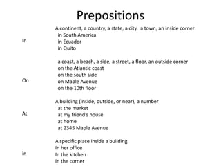 Prepositions 
In 
On 
At 
in 
A continent, a country, a state, a city, a town, an inside corner 
in South America 
in Ecuador 
in Quito 
a coast, a beach, a side, a street, a floor, an outside corner 
on the Atlantic coast 
on the south side 
on Maple Avenue 
on the 10th floor 
A building (inside, outside, or near), a number 
at the market 
at my friend’s house 
at home 
at 2345 Maple Avenue 
A specific place inside a building 
In her office 
In the kitchen 
In the corner 
 