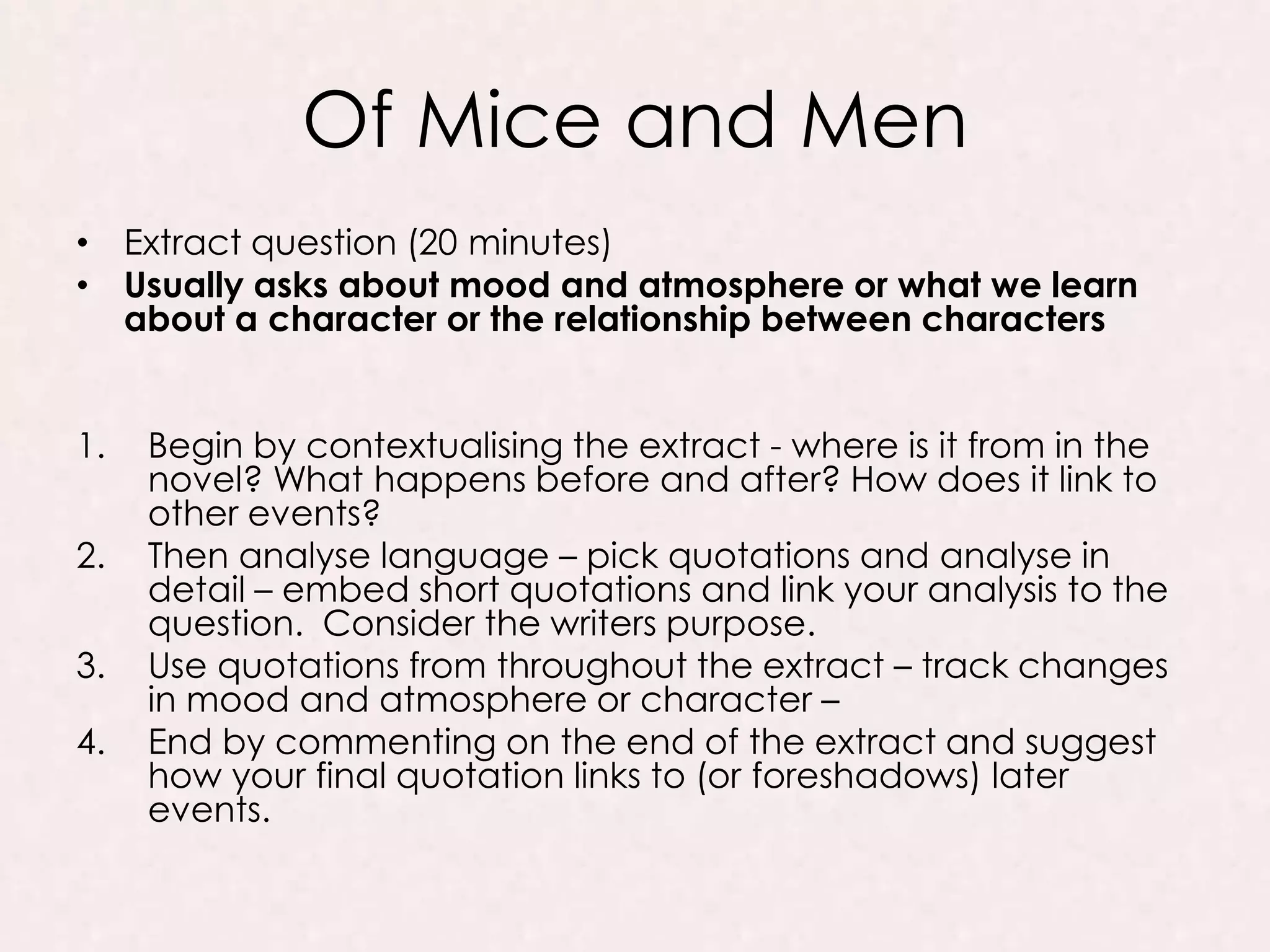 Of Mice and Men
• Extract question (20 minutes)
• Usually asks about mood and atmosphere or what we learn
about a character or the relationship between characters
1. Begin by contextualising the extract - where is it from in the
novel? What happens before and after? How does it link to
other events?
2. Then analyse language – pick quotations and analyse in
detail – embed short quotations and link your analysis to the
question. Consider the writers purpose.
3. Use quotations from throughout the extract – track changes
in mood and atmosphere or character –
4. End by commenting on the end of the extract and suggest
how your final quotation links to (or foreshadows) later
events.
 