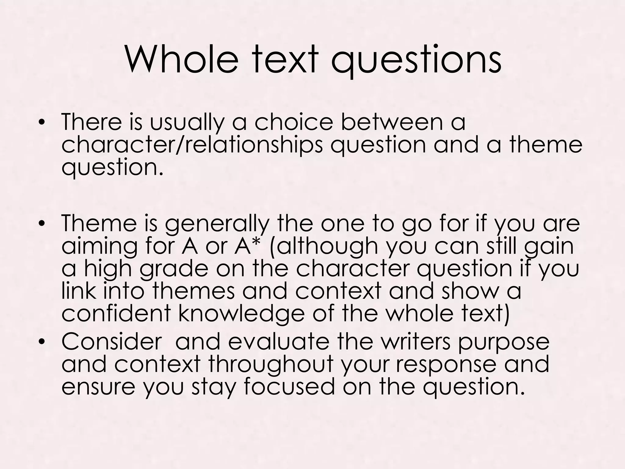 Whole text questions
• There is usually a choice between a
character/relationships question and a theme
question.
• Theme is generally the one to go for if you are
aiming for A or A* (although you can still gain
a high grade on the character question if you
link into themes and context and show a
confident knowledge of the whole text)
• Consider and evaluate the writers purpose
and context throughout your response and
ensure you stay focused on the question.
 
