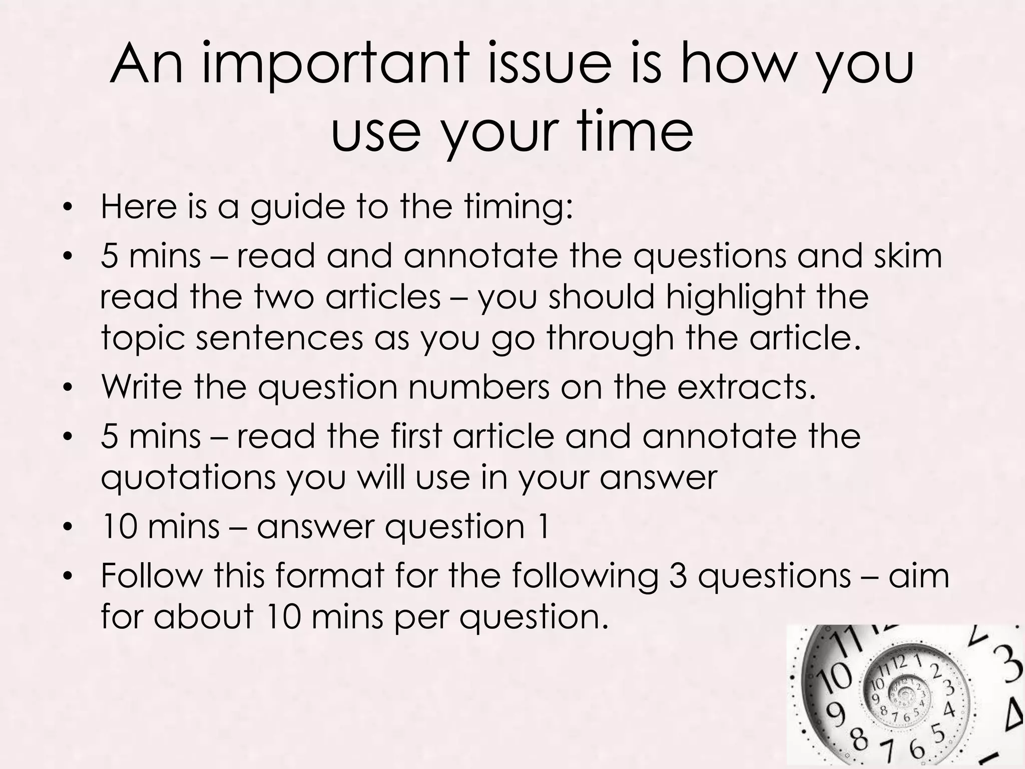 An important issue is how you
use your time
• Here is a guide to the timing:
• 5 mins – read and annotate the questions and skim
read the two articles – you should highlight the
topic sentences as you go through the article.
• Write the question numbers on the extracts.
• 5 mins – read the first article and annotate the
quotations you will use in your answer
• 10 mins – answer question 1
• Follow this format for the following 3 questions – aim
for about 10 mins per question.
 