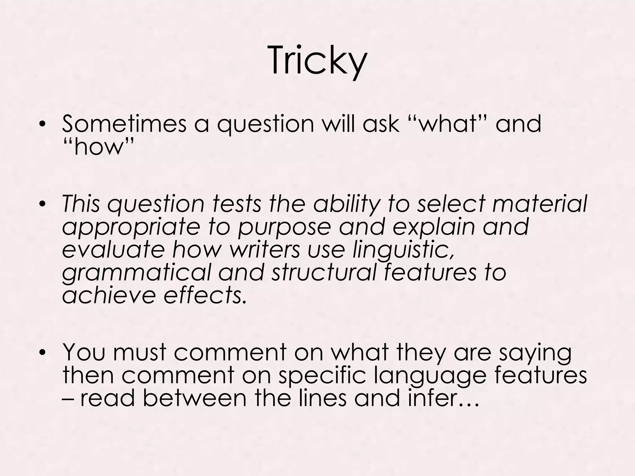 Tricky
• Sometimes a question will ask “what” and
“how”
• This question tests the ability to select material
appropriate to purpose and explain and
evaluate how writers use linguistic,
grammatical and structural features to
achieve effects.
• You must comment on what they are saying
then comment on specific language features
– read between the lines and infer…
 