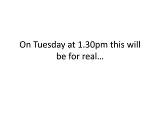 On Tuesday at 1.30pm this will
be for real…
 