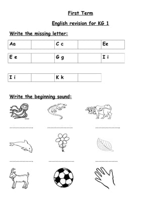 First Term 
English revision for KG 1 
Write the missing letter: 
Aa C c Ee 
E e G g I i 
I i K k 
Write the beginning sound: 
…………………. …………………… ………………….. 
…………………. …………………… ………………… 
 