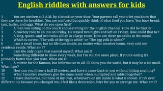 English riddles with answers for kids
1 You are awoken at 3 A.M. by a knock on your door. Your parents call you to let you know that
they are there for breakfast. You are confused but quickly think of what food you have. You have bread,
jam, butter, and eggs. What do you open first?
2 A man was sitting on his couch and searching for the English Channel. How did he find it?
3 A cowboy rode to an inn on Friday. He stayed two nights and left on Friday. How could that be?
4 A king, queen, and two twins all lay in a large room. How are there no adults in the room?
5 Which is correct "The yolk of the egg is white" or "The egg yolk is white?"
6 I am a small room, but no life lives inside, no matter what weather looms, very cold my
residents reside. What am I?
7 I am the only organ that named myself. What am I?
8 Something different to show every week, but I'm still the same place. If you're eating it's
probably butter that you taste. What am I?
9 A mirror for the famous, but informative to all. I'll show you the world, but it may be a bit small.
What I am?
10 How can you throw a ball 20 meters, and have it come back to you without hitting anything?
11 What 3 positive numbers give the same result when multiplied and added together?
12 I have memories, but none of my own, whatever's on my inside is what is shown. If I'm ever
different it's because you changed me, I feel like a decoration, here for you to arrange me. What am I?
 