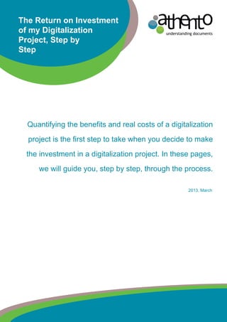 understanding documents
The Return on Investment
of my Digitalization
Project, Step by
Step
Quantifying the benefits and real costs of a digitalization
project is the first step to take when you decide to make
the investment in a digitalization project. In these pages,
we will guide you, step by step, through the process.
2013, March
 