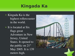    
Kingada Ka
● Kingada Ka is the 
highest rollercoaster 
in the world. 
● It is located at Six 
flags great 
Adventure in New 
Jersey, United 
States. It opened to 
the public on 21st
 
May 2005. It is 139 
meters high.  
 