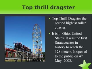    
Top thrill dragster
● Top Thrill Dragster the 
second highest roller 
coaster. 
● It is in Ohio, United 
States. It was the first 
Stratacoaster in 
history to reach the 
128 meters. It opened 
to the public on 4th
 
May  2003.
 