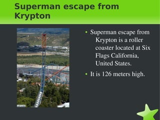    
Superman escape from
Krypton
● Superman escape from 
Krypton is a roller 
coaster located at Six 
Flags California, 
United States. 
● It is 126 meters high.
 