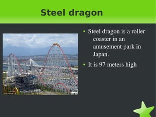    
Steel dragon
● Steel dragon is a roller 
coaster in an 
amusement park in 
Japan.
● It is 97 meters high
 