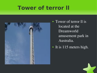    
Tower of terror ll
● Tower of terror ll is 
located at the 
Dreamworld 
amusement park in 
Australia. 
● It is 115 meters high. 
 