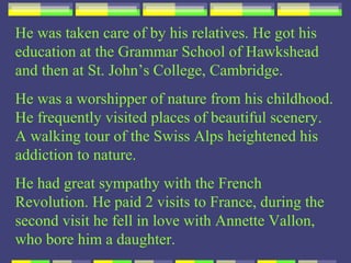 He was taken care of by his relatives. He got his
education at the Grammar School of Hawkshead
and then at St. John’s College, Cambridge.
He was a worshipper of nature from his childhood.
He frequently visited places of beautiful scenery.
A walking tour of the Swiss Alps heightened his
addiction to nature.
He had great sympathy with the French
Revolution. He paid 2 visits to France, during the
second visit he fell in love with Annette Vallon,
who bore him a daughter.
 