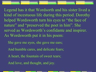 Legend has it that Wordsorth and his sister lived a
kind of incestuous life during this period. Dorothy
helped Wordsworth turn his eyes to “the face of
nature” and “preserved the poet in him”. She
served as Wordsworth’s confidante and inspirer.
As Wordsworth put it in his poem:
  She gave me eyes, she gave me ears;
  And humble cares, and delicate fears;
  A heart, the fountain of sweet tears;
  And love, and thought, and joy.
 