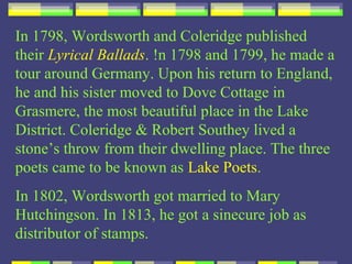 In 1798, Wordsworth and Coleridge published
their Lyrical Ballads. !n 1798 and 1799, he made a
tour around Germany. Upon his return to England,
he and his sister moved to Dove Cottage in
Grasmere, the most beautiful place in the Lake
District. Coleridge & Robert Southey lived a
stone’s throw from their dwelling place. The three
poets came to be known as Lake Poets.
In 1802, Wordsworth got married to Mary
Hutchingson. In 1813, he got a sinecure job as
distributor of stamps.
 