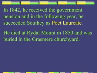 In 1842, he received the government
pension and in the following year, he
succeeded Southey as Poet Laureate.
He died at Rydal Mount in 1850 and was
buried in the Grasmere churchyard.
 