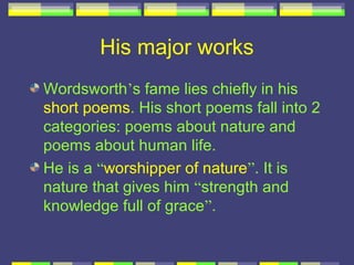 His major works
Wordsworth’s fame lies chiefly in his
short poems. His short poems fall into 2
categories: poems about nature and
poems about human life.
He is a “worshipper of nature”. It is
nature that gives him “strength and
knowledge full of grace”.
 