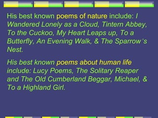 His best known poems of nature include: I
Wandered Lonely as a Cloud, Tintern Abbey,
To the Cuckoo, My Heart Leaps up, To a
Butterfly, An Evening Walk, & The Sparrow’s
Nest.
His best known poems about human life
include: Lucy Poems, The Solitary Reaper
and The Old Cumberland Beggar, Michael, &
To a Highland Girl.
 