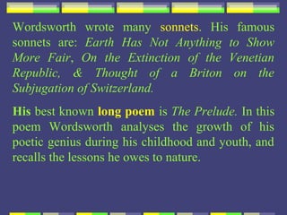 Wordsworth wrote many sonnets. His famous
sonnets are: Earth Has Not Anything to Show
More Fair, On the Extinction of the Venetian
Republic, & Thought of a Briton on the
Subjugation of Switzerland.
His best known long poem is The Prelude. In this
poem Wordsworth analyses the growth of his
poetic genius during his childhood and youth, and
recalls the lessons he owes to nature.
 