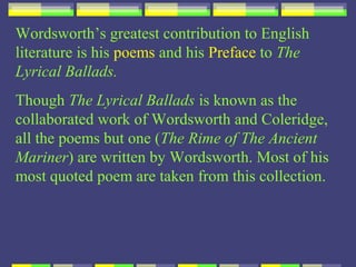Wordsworth’s greatest contribution to English
literature is his poems and his Preface to The
Lyrical Ballads.
Though The Lyrical Ballads is known as the
collaborated work of Wordsworth and Coleridge,
all the poems but one (The Rime of The Ancient
Mariner) are written by Wordsworth. Most of his
most quoted poem are taken from this collection.
 