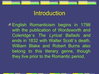 Introduction
English Romanticism begins in 1798
with the publication of Wordsworth and
Coleridge’s The Lyrical Ballads and
ends in 1832 with Walter Scott’s death.
William Blake and Robert Burns also
belong to this literary genre, though
they live prior to the Romantic period.
 