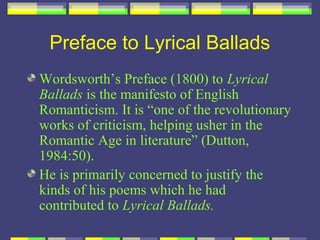 Preface to Lyrical Ballads
Wordsworth’s Preface (1800) to Lyrical
Ballads is the manifesto of English
Romanticism. It is “one of the revolutionary
works of criticism, helping usher in the
Romantic Age in literature” (Dutton,
1984:50).
He is primarily concerned to justify the
kinds of his poems which he had
contributed to Lyrical Ballads.
 