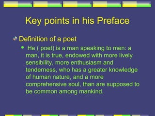 Key points in his Preface
Definition of a poet
    He ( poet) is a man speaking to men: a
    man, it is true, endowed with more lively
    sensibility, more enthusiasm and
    tenderness, who has a greater knowledge
    of human nature, and a more
    comprehensive soul, than are supposed to
    be common among mankind.
 