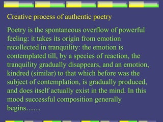 Creative process of authentic poetry
Poetry is the spontaneous overflow of powerful
feeling: it takes its origin from emotion
recollected in tranquility: the emotion is
contemplated till, by a species of reaction, the
tranquility gradually disappears, and an emotion,
kindred (similar) to that which before was the
subject of contemplation, is gradually produced,
and does itself actually exist in the mind. In this
mood successful composition generally
begins……
 