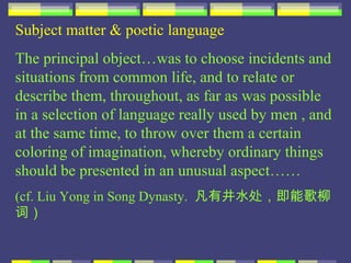 Subject matter & poetic language
The principal object…was to choose incidents and
situations from common life, and to relate or
describe them, throughout, as far as was possible
in a selection of language really used by men , and
at the same time, to throw over them a certain
coloring of imagination, whereby ordinary things
should be presented in an unusual aspect……
(cf. Liu Yong in Song Dynasty. 凡有井水处，即能歌柳
词）
 