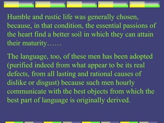 Humble and rustic life was generally chosen,
because, in that condition, the essential passions of
the heart find a better soil in which they can attain
their maturity……
The language, too, of these men has been adopted
(purified indeed from what appear to be its real
defects, from all lasting and rational causes of
dislike or disgust) because such men hourly
communicate with the best objects from which the
best part of language is originally derived.
 