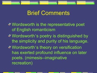 Brief Comments
Wordsworth is the representative poet
of English romanticism
Wordsworth’s poetry is distinguished by
the simplicity and purity of his language.
Wordsworth’s theory on versification
has exerted profound influence on later
poets. (mimesis--imaginative
recreation)
 