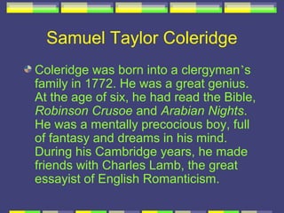 Samuel Taylor Coleridge
Coleridge was born into a clergyman’s
family in 1772. He was a great genius.
At the age of six, he had read the Bible,
Robinson Crusoe and Arabian Nights.
He was a mentally precocious boy, full
of fantasy and dreams in his mind.
During his Cambridge years, he made
friends with Charles Lamb, the great
essayist of English Romanticism.
 