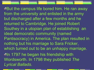 But the campus life bored him. He ran away
from the university and enlisted in the army
but discharged after a few months and he
returned to Cambridge. He joined Robert
Southey in a utopian plan of establishing an
ideal democratic community (named
Pantisocracy) in America. The plan resulted in
nothing but his marriage to Sara Fricker,
which turned out to be an unhappy marriage.
  In 1797 he began his friendship with
Wordsworth. In 1798 they published The
Lyrical Ballads.
 