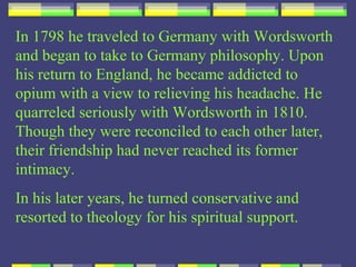 In 1798 he traveled to Germany with Wordsworth
and began to take to Germany philosophy. Upon
his return to England, he became addicted to
opium with a view to relieving his headache. He
quarreled seriously with Wordsworth in 1810.
Though they were reconciled to each other later,
their friendship had never reached its former
intimacy.
In his later years, he turned conservative and
resorted to theology for his spiritual support.
 