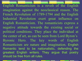 English Romanticism is a revolt of the English
imagination against the neoclassical reason. The
French Revolution of 1789-1794 and the English
Industrial Revolution exert great influence on
English Romanticism. The romanticists express a
negative attitude towards the existing social or
political conditions. They place the individual at
the center of art, as can be seen from Lord Byron’s
Byronic Hero. The key words of English
Romanticism are nature and imagination. English
Romantic tend to be nationalistic, defending the
greatest English writers. They argue that poetry
should be free from all rules.
 