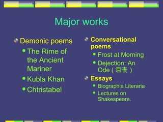 Major works
Demonic poems   Conversational
                poems
The Rime of
                  Frost at Morning
 the Ancient      Dejection: An
 Mariner           Ode ( 沮丧）
Kubla Khan     Essays
                 Biographia Literaria
Chtristabel
                 Lectures on
                  Shakespeare.
 