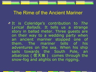 The Rime of the Ancient Mariner

It is Coleridge’s contribution to The
Lyrical Ballads. It tells us a strange
story in ballad meter. Three guests are
on their way to a wedding party when
an ancient mariner stopped one of
them. The mariner tells of his
adventures on the sea. When his ship
sails towards the South Pole, an
albatross ( 信天翁） comes through the
snow-fog and alights on the rigging.
 