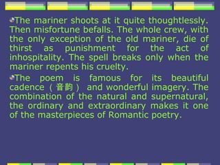 The mariner shoots at it quite thoughtlessly.
Then misfortune befalls. The whole crew, with
the only exception of the old mariner, die of
thirst as punishment for the act of
inhospitality. The spell breaks only when the
mariner repents his cruelty.
 The poem is famous for its beautiful
cadence （音韵） and wonderful imagery. The
combination of the natural and supernatural,
the ordinary and extraordinary makes it one
of the masterpieces of Romantic poetry.
 