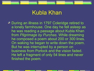 Kubla Khan
During an illness in 1797 Coleridge retired to
a lonely farmhouse. One day he fell asleep as
he was reading a passage about Kubla Khan
from Pilgrimage by Purchas. While dreaming
he composed a poem about 200 or 300 lines.
On waking he began to write down the poem.
But he was interrupted by a person on
business from Porlock and the vision faded.
He left a fragment of only 54 lines and never
finished the poem.
 