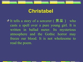 Christabel
It tells a story of a sorcerer ( 男巫） who
casts a spell over a pure young girl. It is
written in ballad meter. Its mysterious
atmosphere and the Gothic horror may
freeze our blood. It is not wholesome to
read the poem.
 